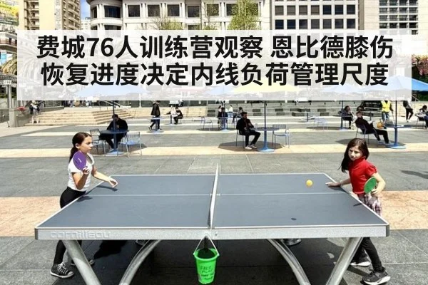 费城76人训练营观察 恩比德膝伤恢复进度决定内线负荷管理尺度