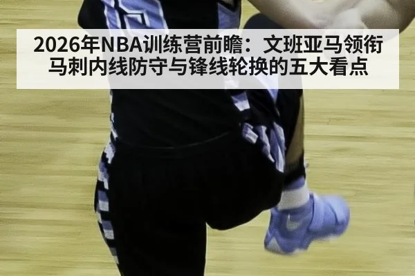 2026年NBA训练营前瞻：文班亚马领衔马刺内线防守与锋线轮换的五大看点