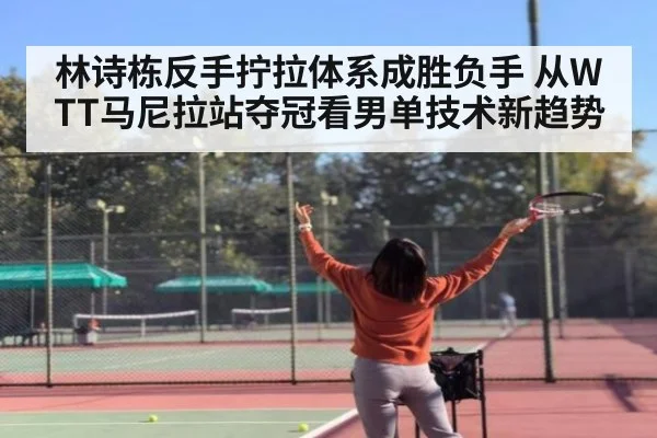 林诗栋反手拧拉体系成胜负手 从WTT马尼拉站夺冠看男单技术新趋势
